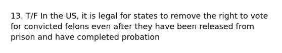 13. T/F In the US, it is legal for states to remove the right to vote for convicted felons even after they have been released from prison and have completed probation