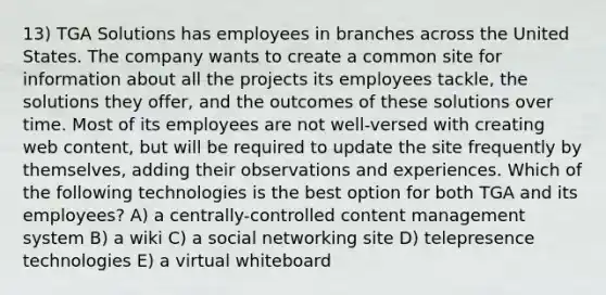 13) TGA Solutions has employees in branches across the United States. The company wants to create a common site for information about all the projects its employees tackle, the solutions they offer, and the outcomes of these solutions over time. Most of its employees are not well-versed with creating web content, but will be required to update the site frequently by themselves, adding their observations and experiences. Which of the following technologies is the best option for both TGA and its employees? A) a centrally-controlled content management system B) a wiki C) a social networking site D) telepresence technologies E) a virtual whiteboard