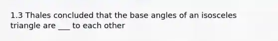 1.3 Thales concluded that the base angles of an isosceles triangle are ___ to each other