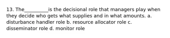 13. The__________is the decisional role that managers play when they decide who gets what supplies and in what amounts. a. disturbance handler role b. resource allocator role c. disseminator role d. monitor role