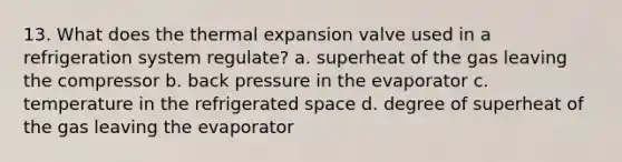 13. What does the thermal expansion valve used in a refrigeration system regulate? a. superheat of the gas leaving the compressor b. back pressure in the evaporator c. temperature in the refrigerated space d. degree of superheat of the gas leaving the evaporator