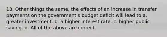 13. Other things the same, the effects of an increase in transfer payments on the government's budget deficit will lead to a. greater investment. b. a higher interest rate. c. higher public saving. d. All of the above are correct.