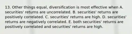 13. Other things equal, diversification is most effective when A. securities' returns are uncorrelated. B. securities' returns are positively correlated. C. securities' returns are high. D. securities' returns are negatively correlated. E. both securities' returns are positively correlated and securities' returns are high.