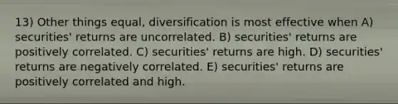 13) Other things equal, diversification is most effective when A) securities' returns are uncorrelated. B) securities' returns are positively correlated. C) securities' returns are high. D) securities' returns are negatively correlated. E) securities' returns are positively correlated and high.