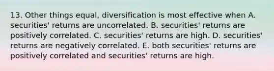 13. Other things equal, diversification is most effective when A. securities' returns are uncorrelated. B. securities' returns are positively correlated. C. securities' returns are high. D. securities' returns are negatively correlated. E. both securities' returns are positively correlated and securities' returns are high.