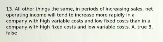 13. All other things the same, in periods of increasing sales, net operating income will tend to increase more rapidly in a company with high variable costs and low fixed costs than in a company with high fixed costs and low variable costs. A. true B. false