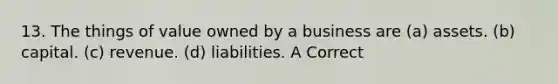 13. The things of value owned by a business are (a) assets. (b) capital. (c) revenue. (d) liabilities. A Correct