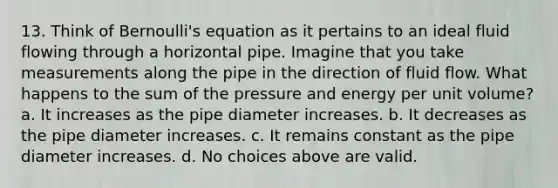 13. Think of Bernoulli's equation as it pertains to an ideal fluid flowing through a horizontal pipe. Imagine that you take measurements along the pipe in the direction of fluid flow. What happens to the sum of the pressure and energy per unit volume? a. It increases as the pipe diameter increases. b. It decreases as the pipe diameter increases. c. It remains constant as the pipe diameter increases. d. No choices above are valid.