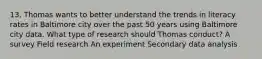 13. Thomas wants to better understand the trends in literacy rates in Baltimore city over the past 50 years using Baltimore city data. What type of research should Thomas conduct? A survey Field research An experiment Secondary data analysis