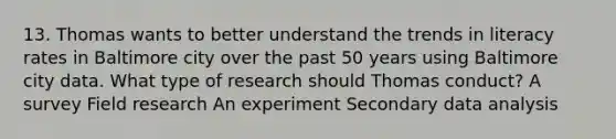 13. Thomas wants to better understand the trends in literacy rates in Baltimore city over the past 50 years using Baltimore city data. What type of research should Thomas conduct? A survey Field research An experiment Secondary data analysis