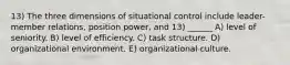 13) The three dimensions of situational control include leader-member relations, position power, and 13) ______ A) level of seniority. B) level of efficiency. C) task structure. D) organizational environment. E) organizational culture.