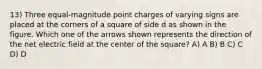 13) Three equal-magnitude point charges of varying signs are placed at the corners of a square of side d as shown in the figure. Which one of the arrows shown represents the direction of the net electric field at the center of the square? A) A B) B C) C D) D