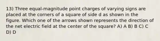 13) Three equal-magnitude point charges of varying signs are placed at the corners of a square of side d as shown in the figure. Which one of the arrows shown represents the direction of the net electric field at the center of the square? A) A B) B C) C D) D