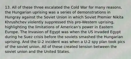 13. All of these three escalated the Cold War for many reasons, the Hungarian uprising was a series of demonstrations in Hungray against the Soviet Union in which Soviet Premier Nikita Khrushchev violently suppressed this pro-Western uprising, highlighting the limitations of American's power in Eastern Europe. The Invasion of Egypt was when the US invaded Egypt during he Suez crisis before the soviets smashed the Hungarian uprising. And the U-2 incident was when a U-2 spy plan took pics of the soviet union. All of these created tension between the soviet union and the United States.