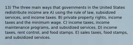 13) The three main ways that governments in the United States redistribute income are A) using the rule of law, subsidized services, and income taxes. B) private property rights, income taxes and the minimum wage. C) income taxes, income maintenance programs, and subsidized services. D) income taxes, rent control, and food stamps. E) sales taxes, food stamps, and subsidized services.