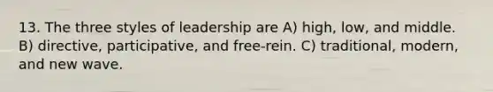 13. The three styles of leadership are A) high, low, and middle. B) directive, participative, and free-rein. C) traditional, modern, and new wave.