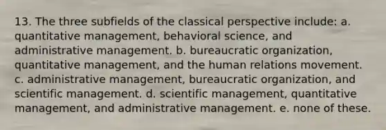 13. The three subfields of the classical perspective include: a. quantitative management, behavioral science, and administrative management. b. bureaucratic organization, quantitative management, and the human relations movement. c. administrative management, bureaucratic organization, and scientific management. d. scientific management, quantitative management, and administrative management. e. none of these.