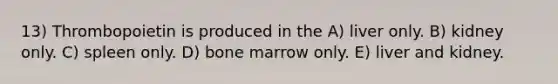 13) Thrombopoietin is produced in the A) liver only. B) kidney only. C) spleen only. D) bone marrow only. E) liver and kidney.