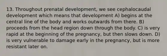 13. Throughout prenatal development, we see cephalocaudal development which means that development A) begins at the central line of the body and works outwards from there. B) proceeds from the head region down through the body. C) is very rapid at the beginning of the pregnancy, but then slows down. D) is very vulnerable to damage early in the pregnancy, but is more resistant later on.