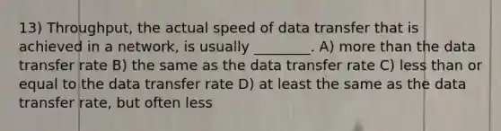 13) Throughput, the actual speed of data transfer that is achieved in a network, is usually ________. A) more than the data transfer rate B) the same as the data transfer rate C) less than or equal to the data transfer rate D) at least the same as the data transfer rate, but often less