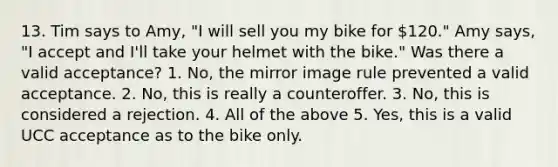 13. Tim says to Amy, "I will sell you my bike for 120." Amy says, "I accept and I'll take your helmet with the bike." Was there a valid acceptance? 1. No, the mirror image rule prevented a valid acceptance. 2. No, this is really a counteroffer. 3. No, this is considered a rejection. 4. All of the above 5. Yes, this is a valid UCC acceptance as to the bike only.