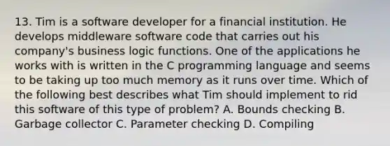 13. Tim is a software developer for a financial institution. He develops middleware software code that carries out his company's business logic functions. One of the applications he works with is written in the C programming language and seems to be taking up too much memory as it runs over time. Which of the following best describes what Tim should implement to rid this software of this type of problem? A. Bounds checking B. Garbage collector C. Parameter checking D. Compiling