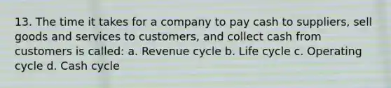 13. The time it takes for a company to pay cash to suppliers, sell goods and services to customers, and collect cash from customers is called: a. Revenue cycle b. Life cycle c. Operating cycle d. Cash cycle