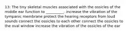 13: The tiny skeletal muscles associated with the ossicles of the middle ear function to __________. increase the vibration of the tympanic membrane protect the hearing receptors from loud sounds connect the ossicles to each other connect the ossicles to the oval window increase the vibration of the ossicles of the ear