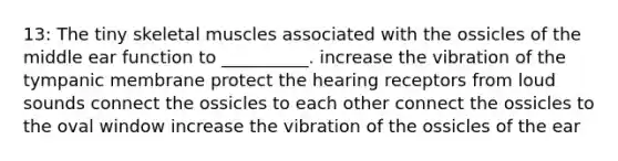 13: The tiny skeletal muscles associated with the ossicles of the middle ear function to __________. increase the vibration of the tympanic membrane protect the hearing receptors from loud sounds connect the ossicles to each other connect the ossicles to the oval window increase the vibration of the ossicles of the ear