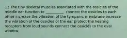 13 The tiny skeletal muscles associated with the ossicles of the middle ear function to __________. connect the ossicles to each other increase the vibration of the tympanic membrane increase the vibration of the ossicles of the ear protect the hearing receptors from loud sounds connect the ossicles to the oval window