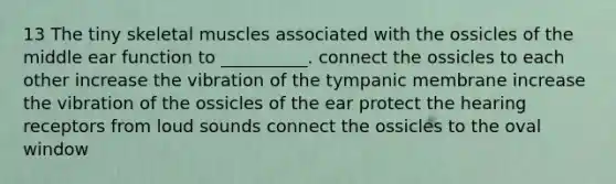 13 The tiny skeletal muscles associated with the ossicles of the middle ear function to __________. connect the ossicles to each other increase the vibration of the tympanic membrane increase the vibration of the ossicles of the ear protect the hearing receptors from loud sounds connect the ossicles to the oval window