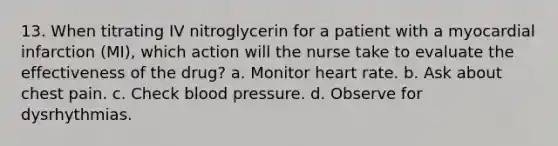 13. When titrating IV nitroglycerin for a patient with a myocardial infarction (MI), which action will the nurse take to evaluate the effectiveness of the drug? a. Monitor heart rate. b. Ask about chest pain. c. Check blood pressure. d. Observe for dysrhythmias.