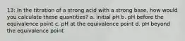 13: In the titration of a strong acid with a strong base, how would you calculate these quantities? a. initial pH b. pH before the equivalence point c. pH at the equivalence point d. pH beyond the equivalence point