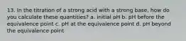 13. In the titration of a strong acid with a strong base, how do you calculate these quantities? a. initial pH b. pH before the equivalence point c. pH at the equivalence point d. pH beyond the equivalence point