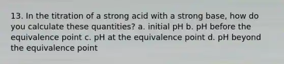 13. In the titration of a strong acid with a strong base, how do you calculate these quantities? a. initial pH b. pH before the equivalence point c. pH at the equivalence point d. pH beyond the equivalence point