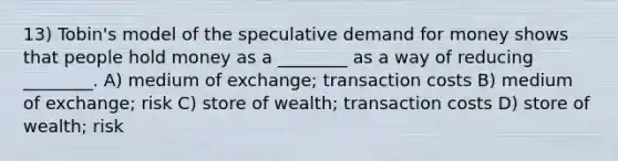 13) Tobin's model of the speculative demand for money shows that people hold money as a ________ as a way of reducing ________. A) medium of exchange; transaction costs B) medium of exchange; risk C) store of wealth; transaction costs D) store of wealth; risk