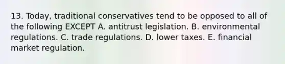 13. Today, traditional conservatives tend to be opposed to all of the following EXCEPT A. antitrust legislation. B. environmental regulations. C. trade regulations. D. lower taxes. E. financial market regulation.