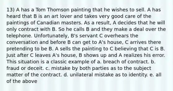 13) A has a Tom Thomson painting that he wishes to sell. A has heard that B is an art lover and takes very good care of the paintings of Canadian masters. As a result, A decides that he will only contract with B. So he calls B and they make a deal over the telephone. Unfortunately, B's servant C overhears the conversation and before B can get to A's house, C arrives there pretending to be B. A sells the painting to C believing that C is B. Just after C leaves A's house, B shows up and A realizes his error. This situation is a classic example of a. breach of contract. b. fraud or deceit. c. mistake by both parties as to the subject matter of the contract. d. unilateral mistake as to identity. e. all of the above