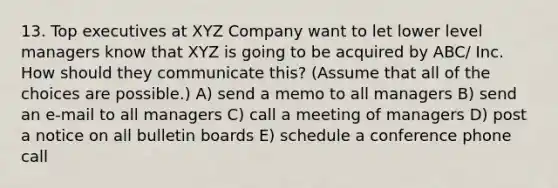 13. Top executives at XYZ Company want to let lower level managers know that XYZ is going to be acquired by ABC/ Inc. How should they communicate this? (Assume that all of the choices are possible.) A) send a memo to all managers B) send an e-mail to all managers C) call a meeting of managers D) post a notice on all bulletin boards E) schedule a conference phone call