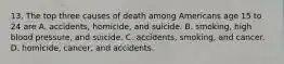 13. The top three causes of death among Americans age 15 to 24 are A. accidents, homicide, and suicide. B. smoking, high blood pressure, and suicide. C. accidents, smoking, and cancer. D. homicide, cancer, and accidents.