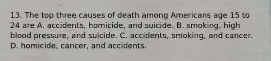 13. The top three causes of death among Americans age 15 to 24 are A. accidents, homicide, and suicide. B. smoking, high blood pressure, and suicide. C. accidents, smoking, and cancer. D. homicide, cancer, and accidents.