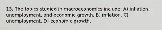 13. The topics studied in macroeconomics include: A) inflation, unemployment, and economic growth. B) inflation. C) unemployment. D) economic growth.