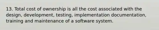 13. Total cost of ownership is all the cost associated with the design, development, testing, implementation documentation, training and maintenance of a software system.