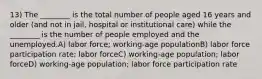 13) The ________ is the total number of people aged 16 years and older (and not in jail, hospital or institutional care) while the ________ is the number of people employed and the unemployed.A) labor force; working-age populationB) labor force participation rate; labor forceC) working-age population; labor forceD) working-age population; labor force participation rate