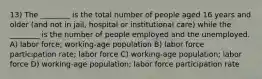 13) The ________ is the total number of people aged 16 years and older (and not in jail, hospital or institutional care) while the ________ is the number of people employed and the unemployed. A) labor force; working-age population B) labor force participation rate; labor force C) working-age population; labor force D) working-age population; labor force participation rate