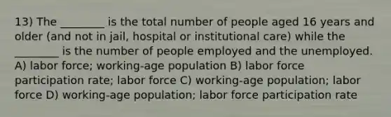 13) The ________ is the total number of people aged 16 years and older (and not in jail, hospital or institutional care) while the ________ is the number of people employed and the unemployed. A) labor force; working-age population B) labor force participation rate; labor force C) working-age population; labor force D) working-age population; labor force participation rate