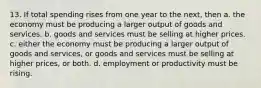 13. If total spending rises from one year to the next, then a. the economy must be producing a larger output of goods and services. b. goods and services must be selling at higher prices. c. either the economy must be producing a larger output of goods and services, or goods and services must be selling at higher prices, or both. d. employment or productivity must be rising.