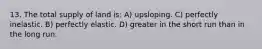 13. The total supply of land is: A) upsloping. C) perfectly inelastic. B) perfectly elastic. D) greater in the short run than in the long run.