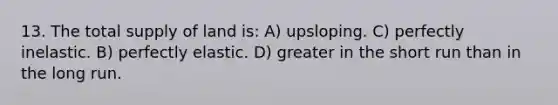 13. The total supply of land is: A) upsloping. C) perfectly inelastic. B) perfectly elastic. D) greater in the short run than in the long run.