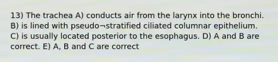 13) The trachea A) conducts air from the larynx into the bronchi. B) is lined with pseudo¬stratified ciliated columnar epithelium. C) is usually located posterior to the esophagus. D) A and B are correct. E) A, B and C are correct